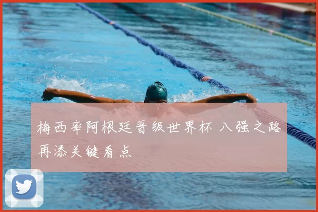 梅西率阿根廷晋级世界杯 八强之路再添关键看点