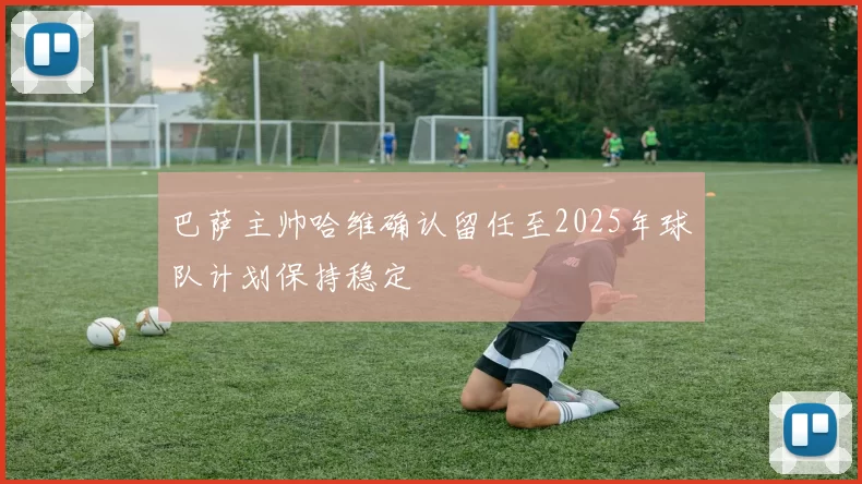 巴萨主帅哈维确认留任至2025年球队计划保持稳定