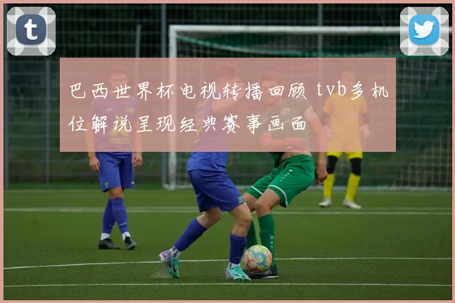 巴西世界杯电视转播回顾 tvb多机位解说呈现经典赛事画面