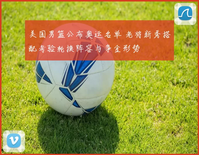 美国男篮公布奥运名单 老将新秀搭配考验轮换阵容与争金形势