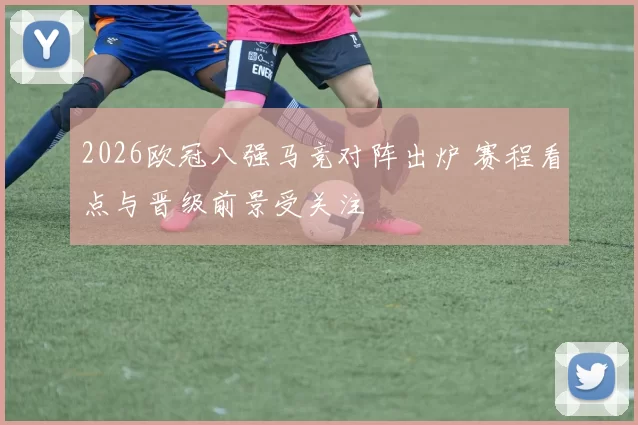 2026欧冠八强马竞对阵出炉 赛程看点与晋级前景受关注