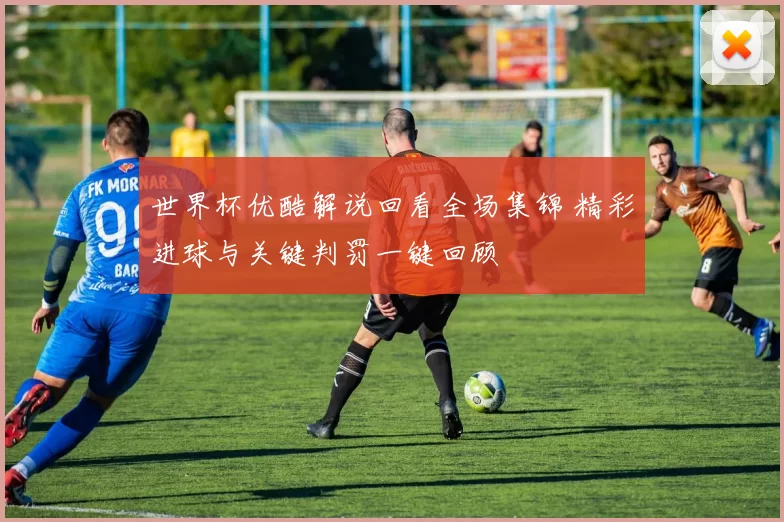 世界杯优酷解说回看全场集锦 精彩进球与关键判罚一键回顾