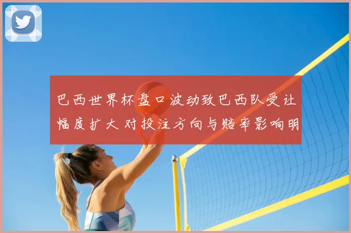 巴西世界杯盘口波动致巴西队受让幅度扩大 对投注方向与赔率影响明显