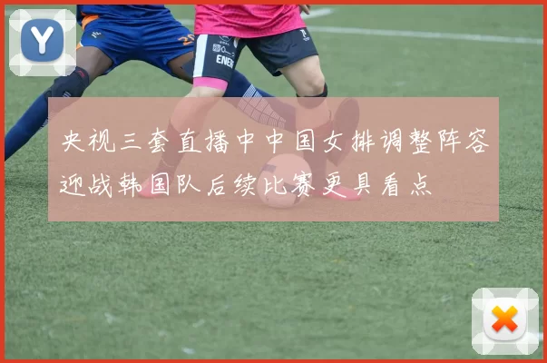 央视三套直播中中国女排调整阵容迎战韩国队后续比赛更具看点