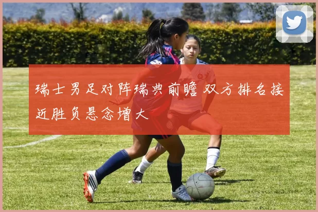 瑞士男足对阵瑞典前瞻 双方排名接近胜负悬念增大