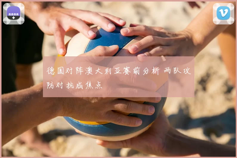 德国对阵澳大利亚赛前分析 两队攻防对抗成焦点