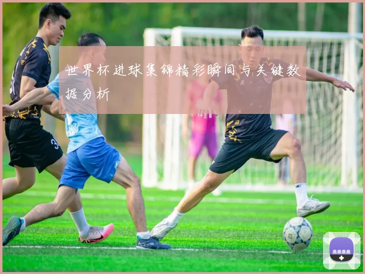 世界杯进球集锦精彩瞬间与关键数据分析