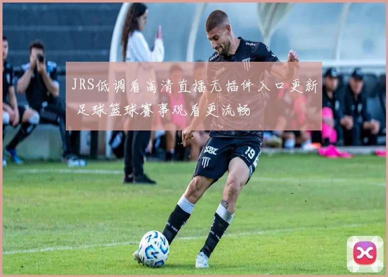 JRS低调看高清直播无插件入口更新 足球篮球赛事观看更流畅