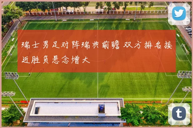 瑞士男足对阵瑞典前瞻 双方排名接近胜负悬念增大
