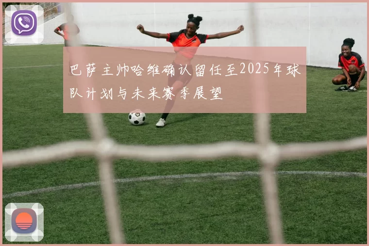 巴萨主帅哈维确认留任至2025年球队计划与未来赛季展望