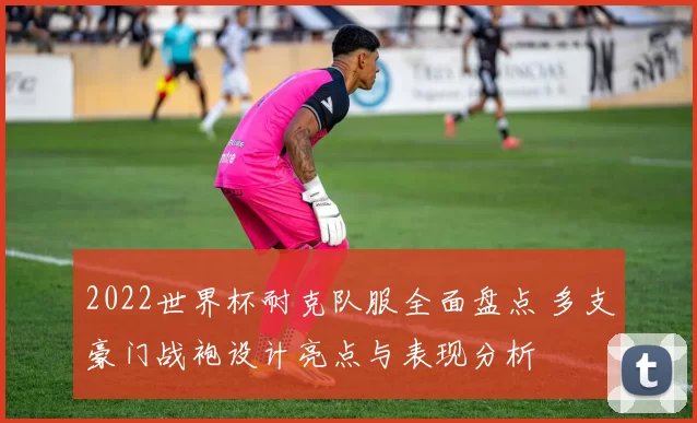 2022世界杯耐克队服全面盘点 多支豪门战袍设计亮点与表现分析