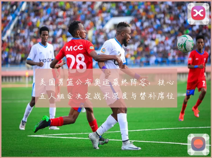 美国男篮公布奥运最终阵容，核心五人组合决定战术深度与替补席位