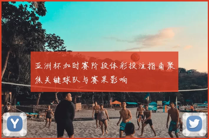 亚洲杯加时赛阶段体彩投注指南聚焦关键球队与赛果影响