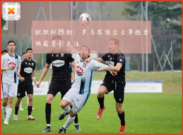 欧联杯预测：罗马客场出击争胜晋级前景引关注