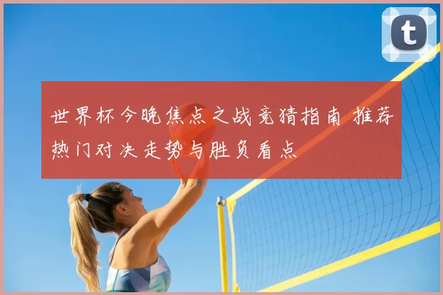 世界杯今晚焦点之战竞猜指南 推荐热门对决走势与胜负看点