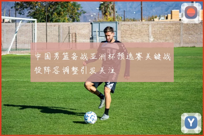 中国男篮备战亚洲杯预选赛关键战役阵容调整引发关注
