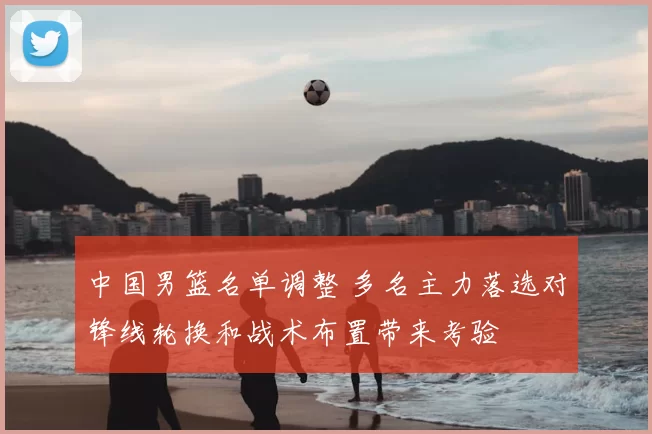 中国男篮名单调整 多名主力落选对锋线轮换和战术布置带来考验