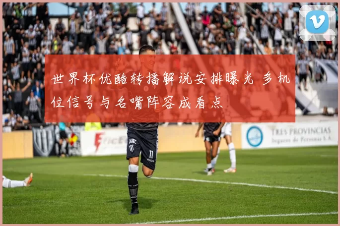 世界杯优酷转播解说安排曝光 多机位信号与名嘴阵容成看点