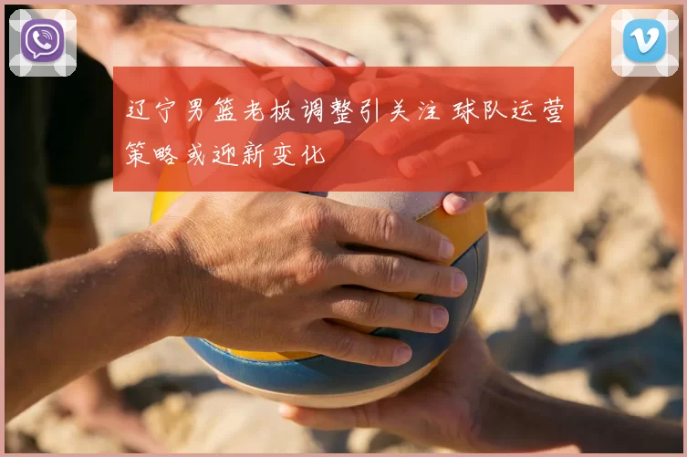 辽宁男篮老板调整引关注 球队运营策略或迎新变化