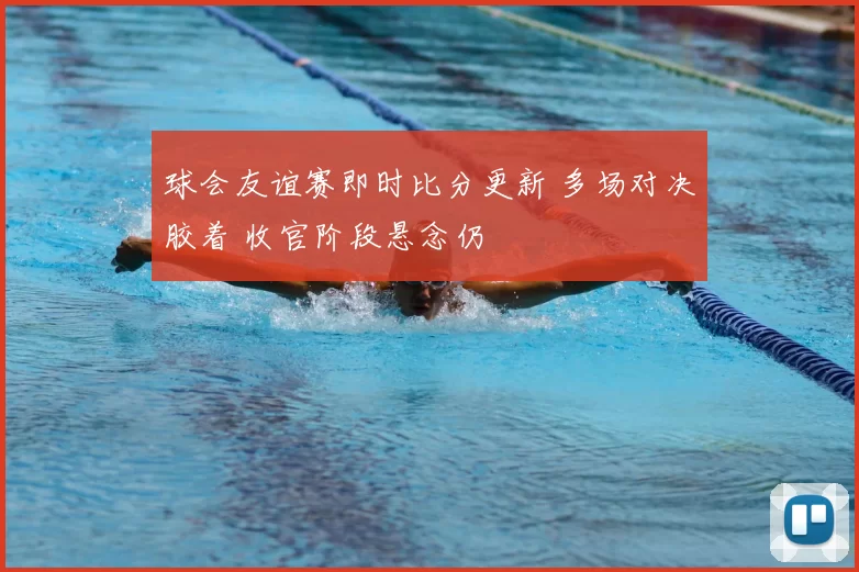 球会友谊赛即时比分更新 多场对决胶着 收官阶段悬念仍