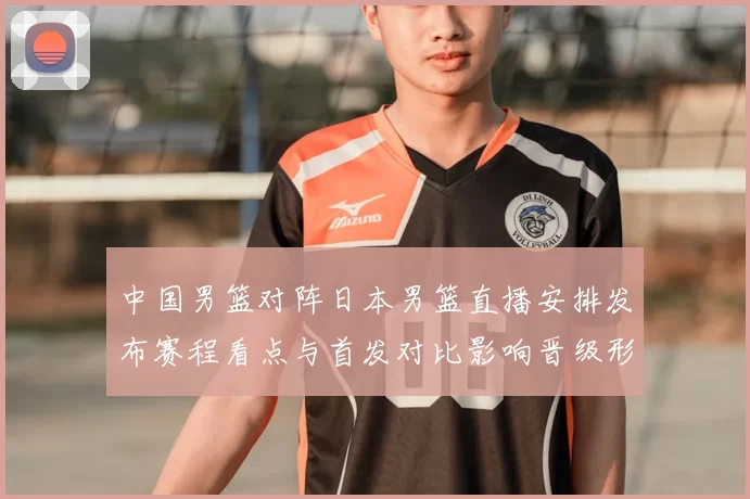 中国男篮对阵日本男篮直播安排发布赛程看点与首发对比影响晋级形势