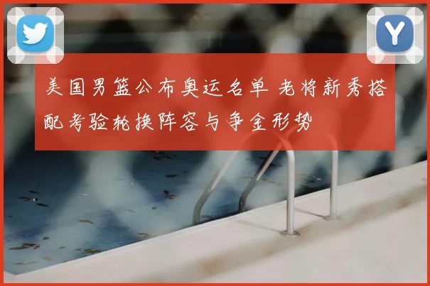 美国男篮公布奥运名单 老将新秀搭配考验轮换阵容与争金形势