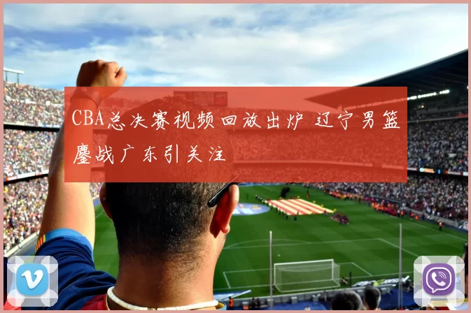 CBA总决赛视频回放出炉 辽宁男篮鏖战广东引关注