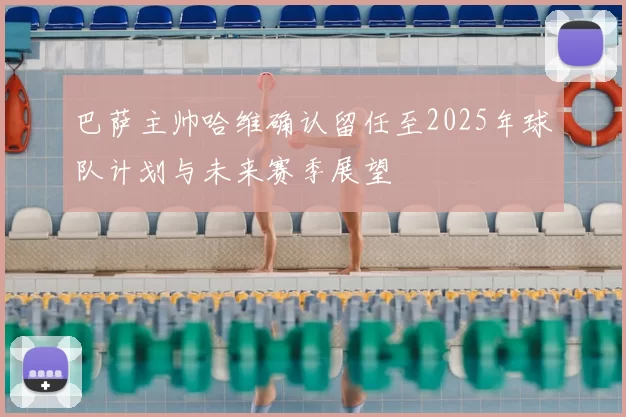 巴萨主帅哈维确认留任至2025年球队计划与未来赛季展望