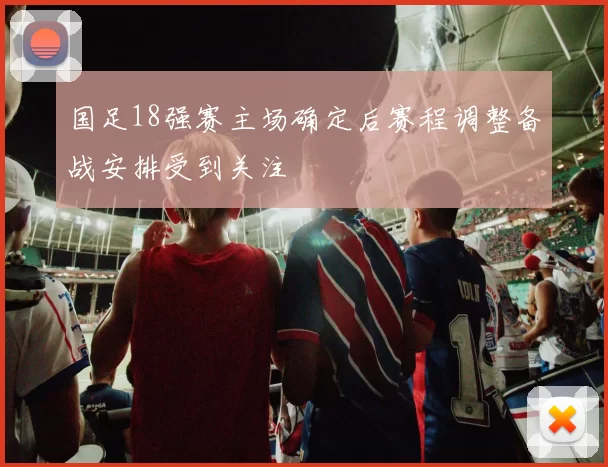 国足18强赛主场确定后赛程调整备战安排受到关注
