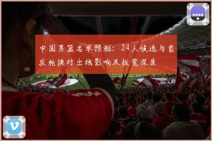 中国男篮名单预测：24人候选与首发轮换对出线影响及板凳深度