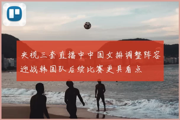 央视三套直播中中国女排调整阵容迎战韩国队后续比赛更具看点