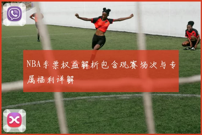 NBA季票权益解析包含观赛场次与专属福利详解
