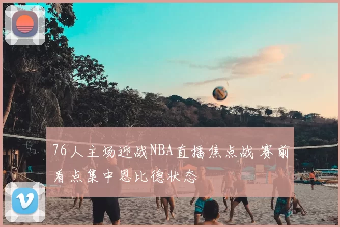 76人主场迎战NBA直播焦点战 赛前看点集中恩比德状态