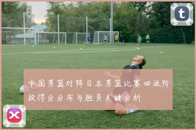 中国男篮对阵日本男篮比赛回放阶段得分分布与胜负关键分析