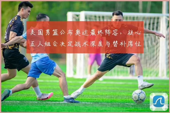 美国男篮公布奥运最终阵容，核心五人组合决定战术深度与替补席位