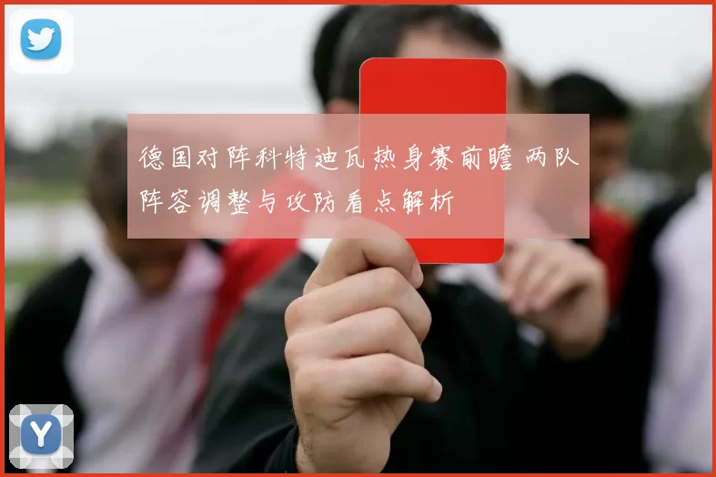 德国对阵科特迪瓦热身赛前瞻 两队阵容调整与攻防看点解析