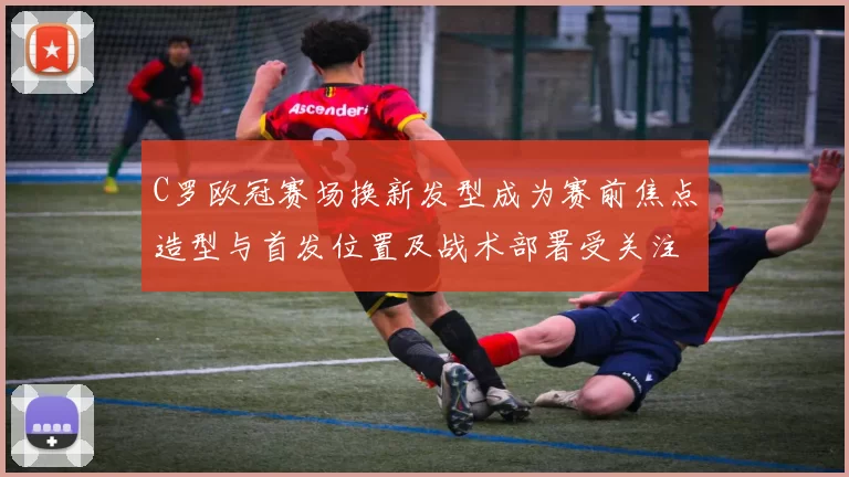 C罗欧冠赛场换新发型成为赛前焦点造型与首发位置及战术部署受关注