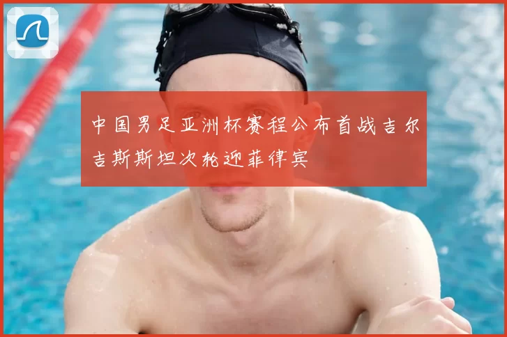 中国男足亚洲杯赛程公布首战吉尔吉斯斯坦次轮迎菲律宾
