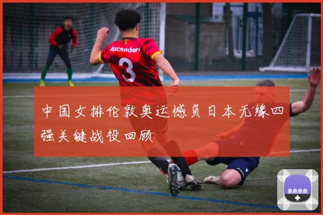 中国女排伦敦奥运憾负日本无缘四强关键战役回顾