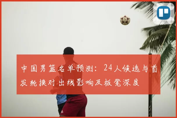 中国男篮名单预测：24人候选与首发轮换对出线影响及板凳深度