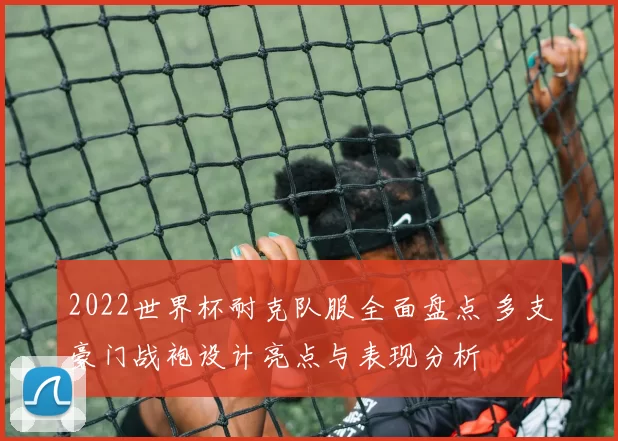 2022世界杯耐克队服全面盘点 多支豪门战袍设计亮点与表现分析