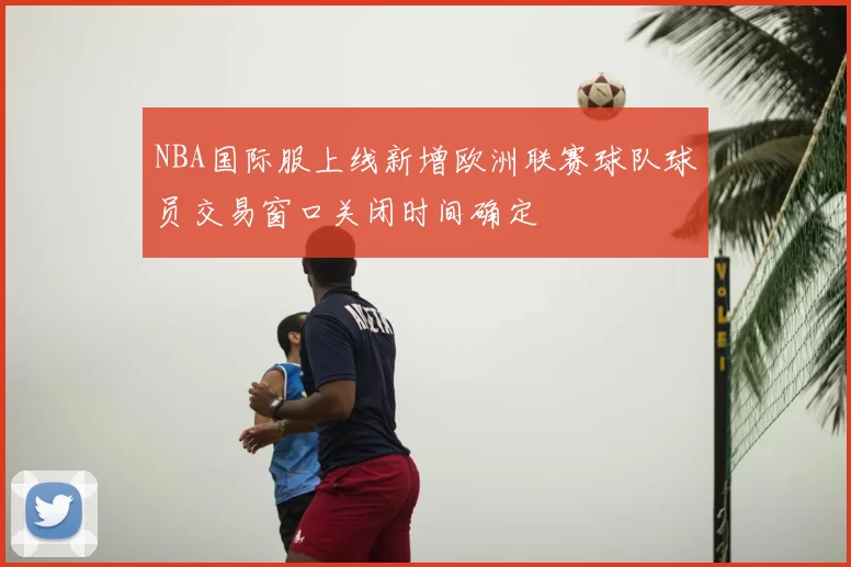 NBA国际服上线新增欧洲联赛球队球员交易窗口关闭时间确定
