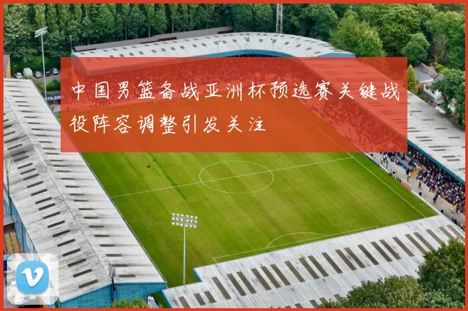 中国男篮备战亚洲杯预选赛关键战役阵容调整引发关注