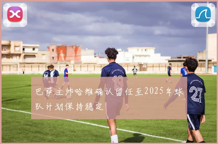 巴萨主帅哈维确认留任至2025年球队计划保持稳定
