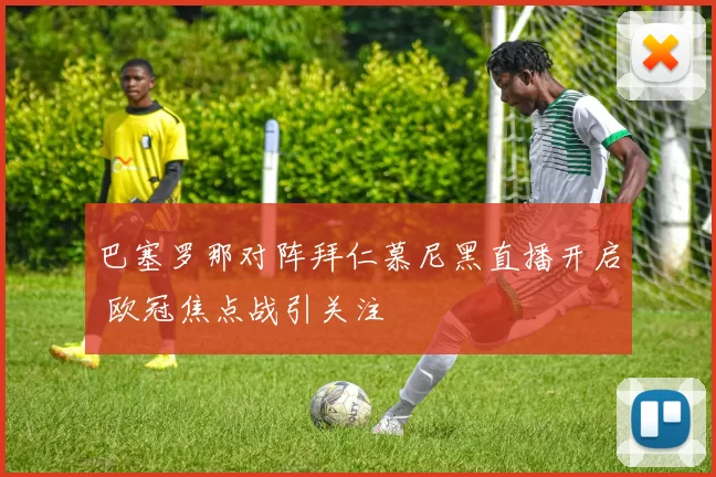 巴塞罗那对阵拜仁慕尼黑直播开启 欧冠焦点战引关注