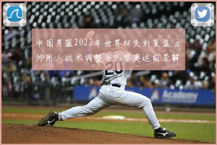 中国男篮2023年世界杯失利复盘 主帅用人战术调整与巴黎奥运前景解析