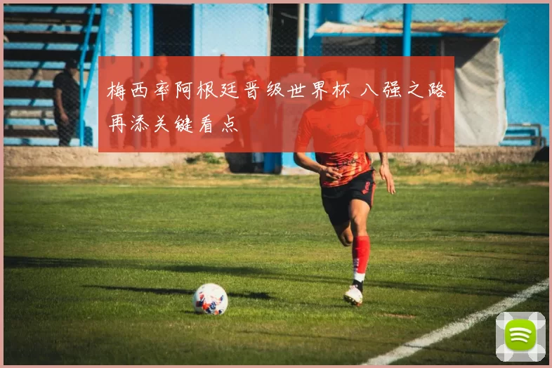 梅西率阿根廷晋级世界杯 八强之路再添关键看点