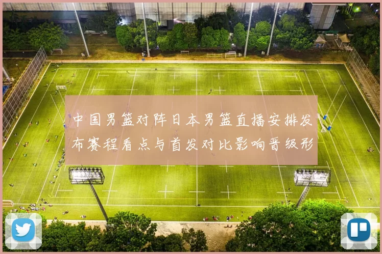 中国男篮对阵日本男篮直播安排发布赛程看点与首发对比影响晋级形势