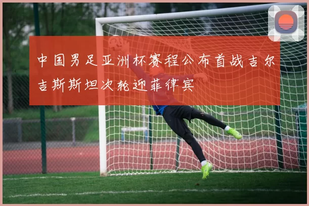中国男足亚洲杯赛程公布首战吉尔吉斯斯坦次轮迎菲律宾