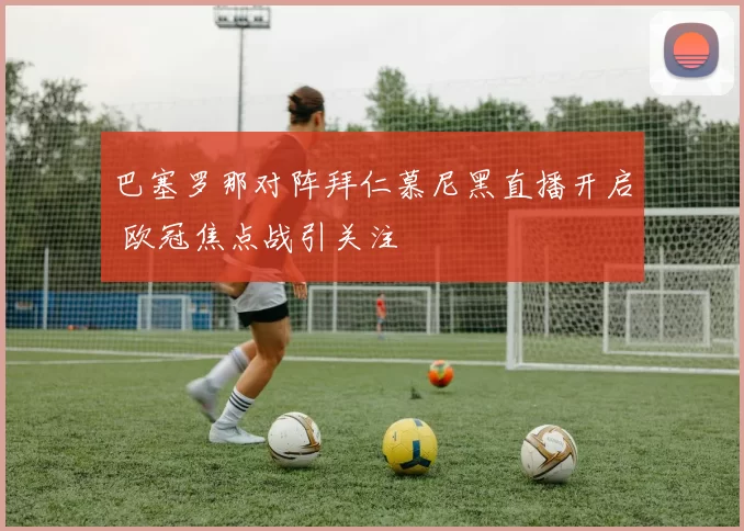 巴塞罗那对阵拜仁慕尼黑直播开启 欧冠焦点战引关注